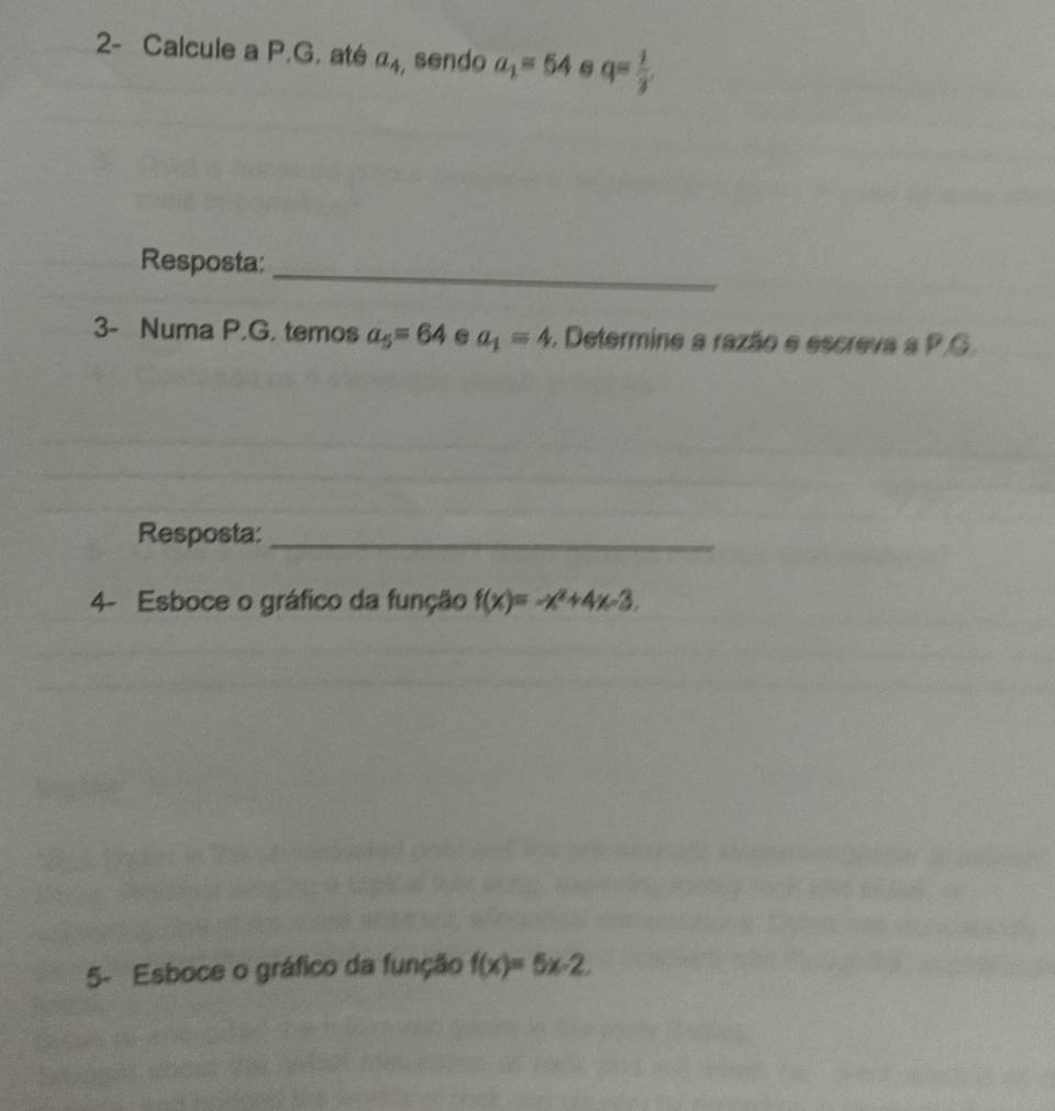 2- Calcule a P.G. até a_4 , sendo a_1=54 q= 1/3 
Resposta:_ 
3- Numa P.G. temos a_5=64 a_1=4. Determine a razão e escreva a P.G. 
Resposta:_ 
4- Esboce o gráfico da função f(x)=-x^2+4x-3. 
5- Esboce o gráfico da função f(x)=5x-2.