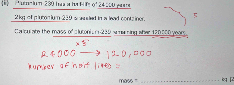 (ii) Plutonium- 239 has a half-life of 24000 years.
2kg of plutonium- 239 is sealed in a lead container. 
Calculate the mass of plutonium- 239 remaining after 120000 years. 
_ mass=
kg [2