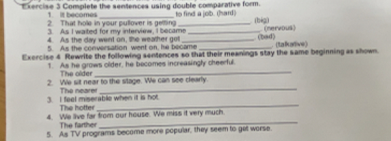 Complete the sentences using double comparative form. 
1. it becomes_ to find a job. (hard) 
2. That hole in your pullover is gelling 
3. As I waited for my interview, I became_ _(bèg) (nervous) 
4. As the day went on, the weather got_ 
. (bad) 
5. As the conversation went on, he became _. (talkative) 
Exercise 4 Rewrite the following sentences so that their meanings stay the same beginning as shown. 
_ 
1. As he grows older, he becomes increasingly cheerful. 
The older 
2. We sit near to the stage. We can see clearly. 
The nearer 
_ 
_ 
3. I feel miserable when it is hot. 
The hotter 
4. We live far from our house. We miss it very much. 
The farther 
_ 
5. As TV programs become more popular, they seem to get worse.