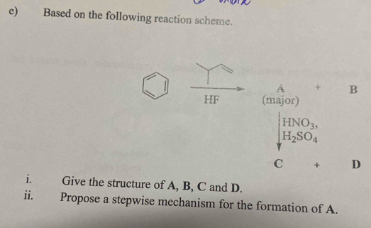 Based on the following reaction scheme.
A + B
HF (major)
|HNO_3,
H_2SO_4
C + D
i. Give the structure of A, B, C and D. 
ii. 
Propose a stepwise mechanism for the formation of A.