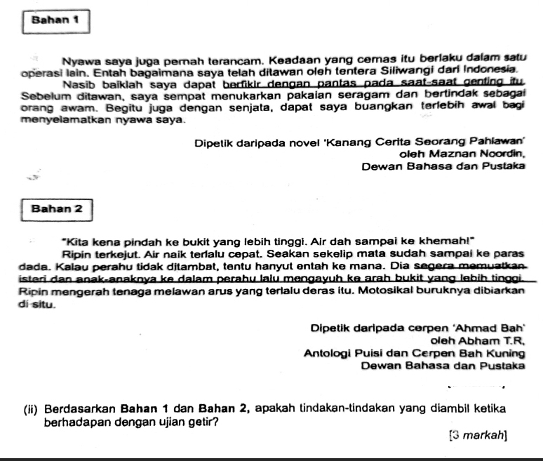 Bahan 1 
Nyawa saya juga pernah terancam. Keadaan yang cemas itu berlaku dalam satu 
operasi lain. Entah bagaimana saya telah ditawan oleh tentera Siliwangi dari Indonesia. 
Nasib baiklah saya dapat berfikir dengan pantas pada saat-saat genting itu 
Sebelum ditawan, saya sempat menukarkan pakalan seragam dan bertindak sebagai 
orang awam. Begitu juga dengan senjata, dapat saya buangkan terlebih awal bagi 
menyelamatkan nyawa saya. 
Dipetik daripada novel 'Kanang Cerita Seorang Pahlawan' 
oleh Maznan Noordin, 
Dewan Bahasa dan Pustaka 
Bahan 2 
"Kita kena pindah ke bukit yang lebih tinggi. Air dah sampai ke khemah!" 
Ripin terkejut. Air naik terlalu cepat. Seakan sekelip mata sudah sampai ke paras 
dada. Kalau perahu tidak ditambat, tentu hanyut entah ke mana. Dia segera memuatkan 
isteri dan anak-anaknya ke dalam perahu lalu mengayuh ke arah bukit yang lebih tinggi. 
Ripin mengerah tenaga melawan arus yang terlalu deras itu. Motosikal buruknya dibiarkan 
di situ. 
Dipetik daripada cerpen ‘Ahmad Bah’ 
oleh Abham T.R. 
Antologi Puisi dan Cerpen Bah Kuning 
Dewan Bahasa dan Pustaka 
(ii) Berdasarkan Bahan 1 dan Bahan 2, apakah tindakan-tindakan yang diambil ketika 
berhadapan dengan ujian getir? 
[3 markah]