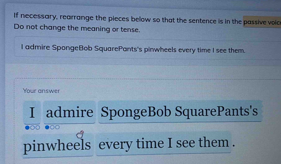 If necessary, rearrange the pieces below so that the sentence is in the passive voic 
Do not change the meaning or tense. 
I admire SpongeBob SquarePants's pinwheels every time I see them. 
Your answer 
I admire SpongeBob SquarePants's 
pinwheels every time I see them .