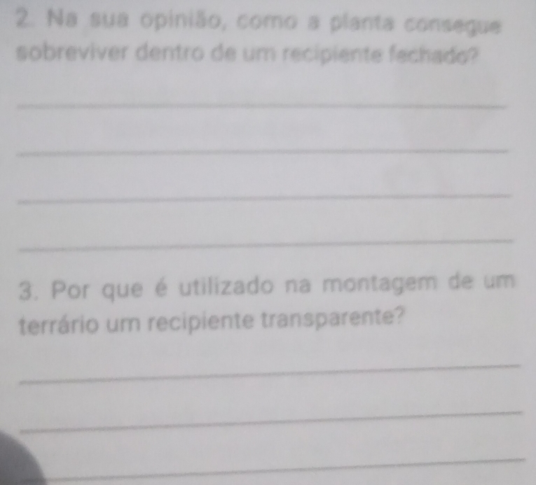 Na sua opinião, como a planta consegue 
sobreviver dentro de um recipiente fechado? 
_ 
_ 
_ 
_ 
3. Por que é utilizado na montagem de um 
terrário um recipiente transparente? 
_ 
_ 
_