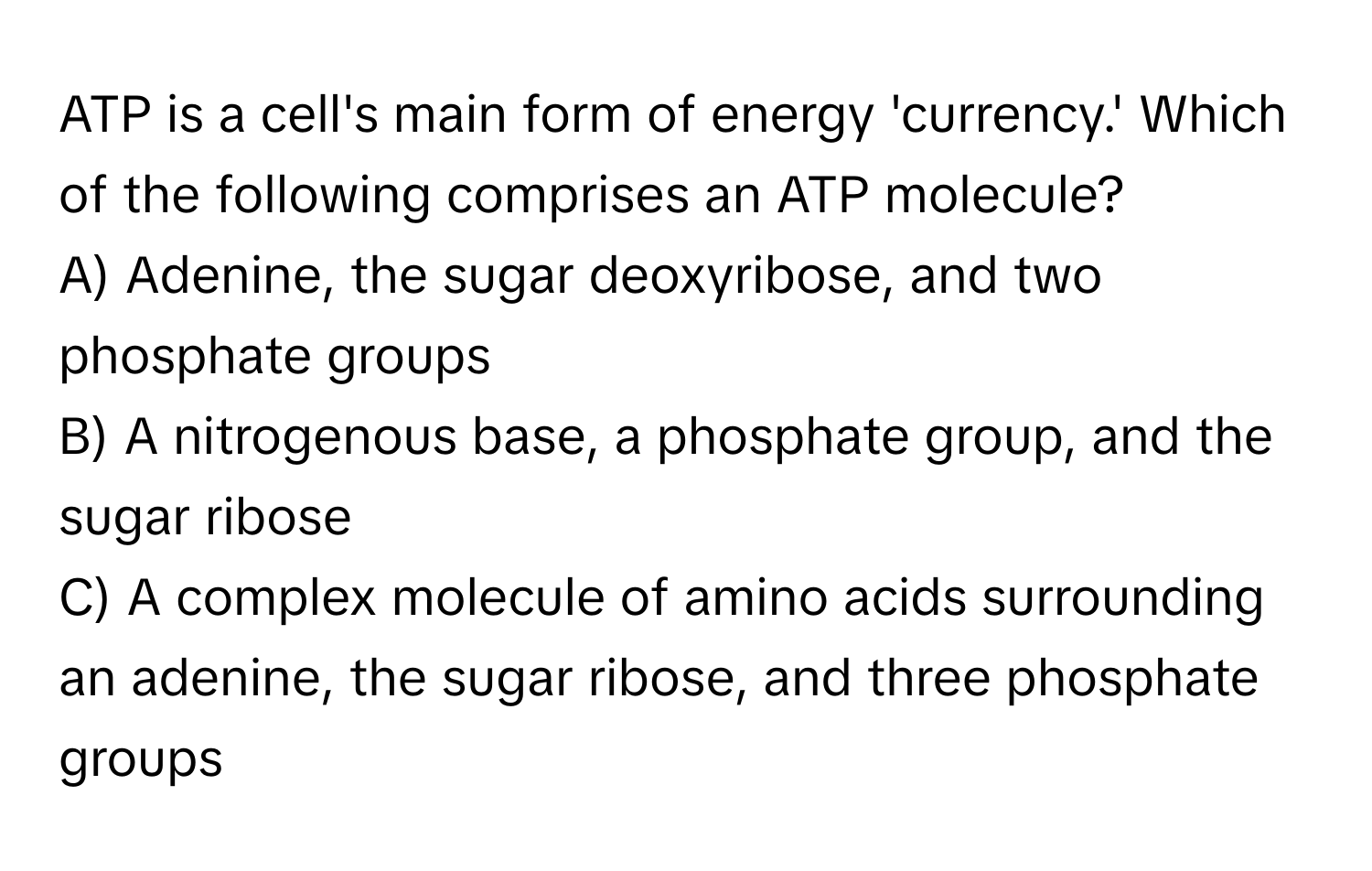 ATP is a cell's main form of energy 'currency.' Which of the following comprises an ATP molecule?

A) Adenine, the sugar deoxyribose, and two phosphate groups
B) A nitrogenous base, a phosphate group, and the sugar ribose
C) A complex molecule of amino acids surrounding an adenine, the sugar ribose, and three phosphate groups