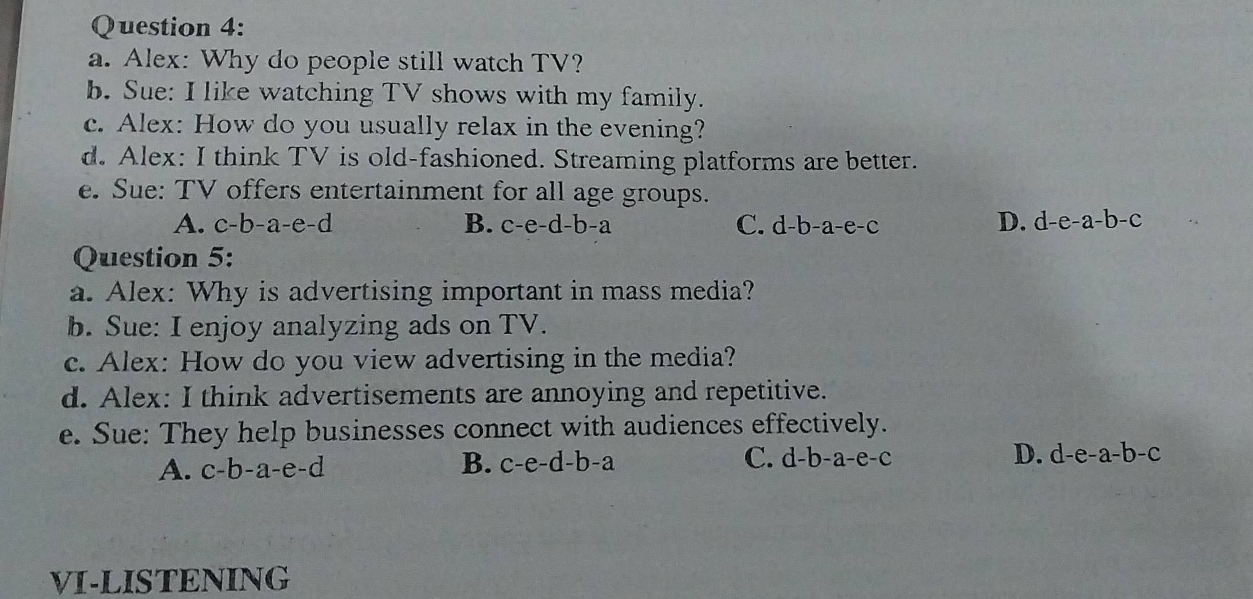 Alex: Why do people still watch TV?
b. Sue: I like watching TV shows with my family.
c. Alex: How do you usually relax in the evening?
d. Alex: I think TV is old-fashioned. Streaming platforms are better.
e. Sue: TV offers entertainment for all age groups.
A. c-b-a-e-d B. c-e-d-b-a C. d-b-a-e-c D. d-e-a-b-c
Question 5:
a. Alex: Why is advertising important in mass media?
b. Sue: I enjoy analyzing ads on TV.
c. Alex: How do you view advertising in the media?
d. Alex: I think advertisements are annoying and repetitive.
e. Sue: They help businesses connect with audiences effectively.
A. c-b-a-e-d B. c-e-d-b-a C. d-b-a-e-c D. d-e-a-b-c
VI-LISTENING