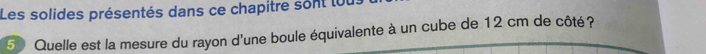 Les solides présentés dans ce chapitre sont ou. 
5 Quelle est la mesure du rayon d'une boule équivalente à un cube de 12 cm de côté?