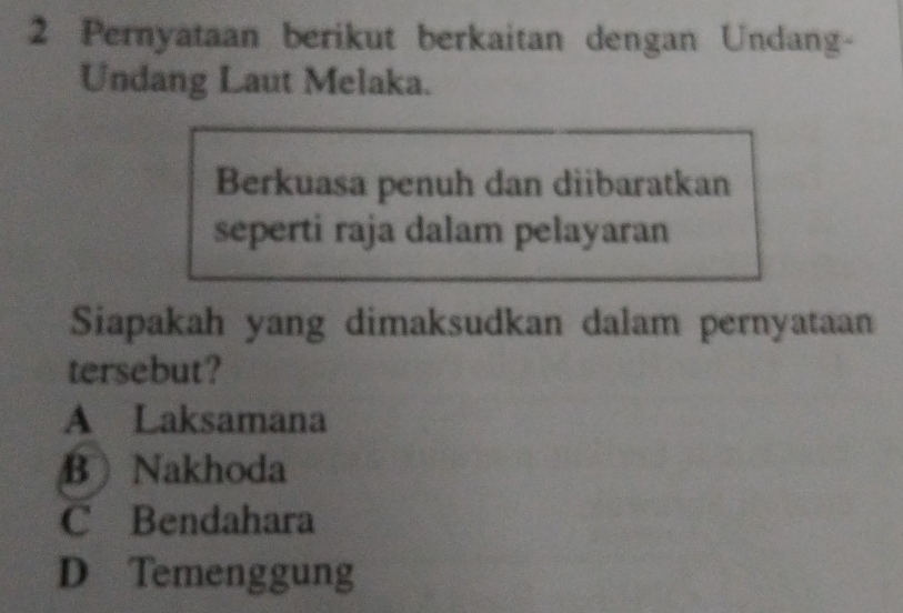 Pernyataan berikut berkaitan dengan Undang-
Undang Laut Melaka.
Berkuasa penuh dan diibaratkan
seperti raja dalam pelayaran
Siapakah yang dimaksudkan dalam pernyataan
tersebut?
A Laksamana
B Nakhoda
C Bendahara
D Temenggung