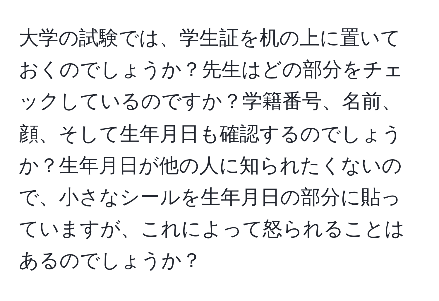 大学の試験では、学生証を机の上に置いておくのでしょうか？先生はどの部分をチェックしているのですか？学籍番号、名前、顔、そして生年月日も確認するのでしょうか？生年月日が他の人に知られたくないので、小さなシールを生年月日の部分に貼っていますが、これによって怒られることはあるのでしょうか？