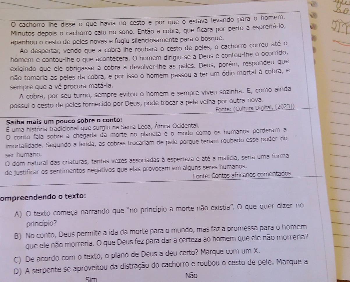 cachorro lhe disse o que havia no cesto e por que o estava levando para o homem.
Minutos depois o cachorro caiu no sono. Então a cobra, que ficara por perto a espreitá-lo,
apanhou o cesto de peles novas e fugiu silenciosamente para o bosque.
Ao despertar, vendo que a cobra lhe roubara o cesto de peles, o cachorro correu até o
homem e contou-lhe o que acontecera. O homem dirigiu-se a Deus e contou-lhe o ocorrido,
exigindo que ele obrigasse a cobra a devolver-lhe as peles. Deus, porém, respondeu que
não tomaria as peles da cobra, e por isso o homem passou a ter um ódio mortal à cobra, e
sempre que a vê procura matá-la.
A cobra, por seu turno, sempre evitou o homem e sempre viveu sozinha. E, como ainda
possui o cesto de peles fornecido por Deus, pode trocar a pele velha por outra nova.
Fonte: (Cultura Digital, [2023])
Saiba mais um pouco sobre o conto:
É uma história tradicional que surgiu na Serra Leoa, África Ocidental.
O conto fala sobre a chegada da morte no planeta e o modo como os humanos perderam a
imortalidade. Segundo a lenda, as cobras trocariam de pele porque teriam roubado esse poder do
ser humano.
O dom natural das criaturas, tantas vezes associadas à esperteza e até a malícia, seria uma forma
de justificar os sentimentos negativos que elas provocam em alguns seres humanos.
Fonte: Contos africanos comentados
ompreendendo o texto:
A) O texto começa narrando que "no princípio a morte não existia”. O que quer dizer no
princípio?
B) No conto, Deus permite a ida da morte para o mundo, mas faz a promessa para o homem
que ele não morreria. O que Deus fez para dar a certeza ao homem que ele não morreria?
C) De acordo com o texto, o plano de Deus a deu certo? Marque com um X.
D) A serpente se aproveitou da distração do cachorro e roubou o cesto de pele. Marque a
Sim
Não