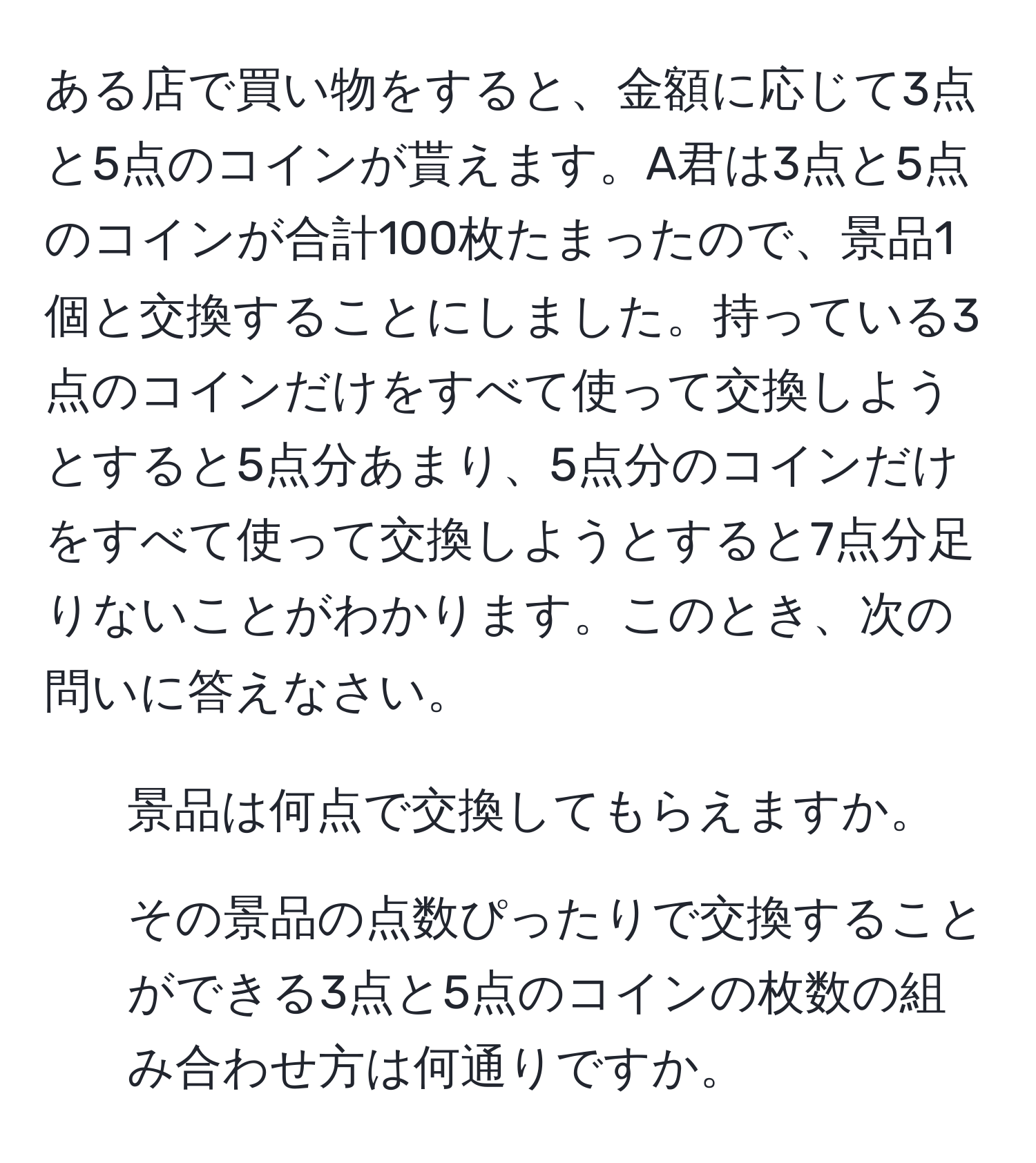 ある店で買い物をすると、金額に応じて3点と5点のコインが貰えます。A君は3点と5点のコインが合計100枚たまったので、景品1個と交換することにしました。持っている3点のコインだけをすべて使って交換しようとすると5点分あまり、5点分のコインだけをすべて使って交換しようとすると7点分足りないことがわかります。このとき、次の問いに答えなさい。  
1. 景品は何点で交換してもらえますか。  
2. その景品の点数ぴったりで交換することができる3点と5点のコインの枚数の組み合わせ方は何通りですか。