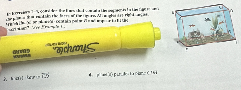 In Exercises 1-4, consider the lines that contain the segments in the figure and 
the planes that contain the faces of the figure. All angles are right angles. 
Which line(s) or plane(s) contain point B and appear to fit the 
escription? (See Example 1.) 
U3⊥H91H5IH 
GUVNり ochys 
UVINS 
3. line(s) skew to overleftrightarrow CD 4. plane(s) parallel to plane CDH