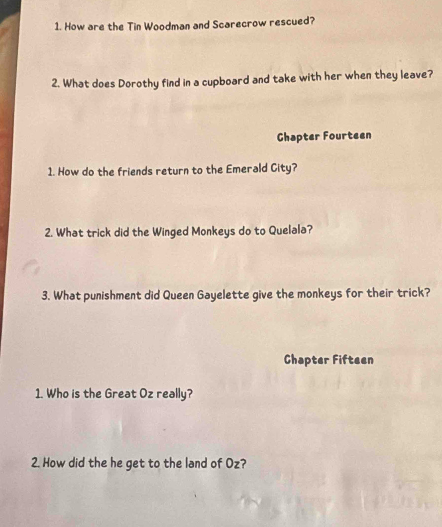 How are the Tin Woodman and Scarecrow rescued? 
2. What does Dorothy find in a cupboard and take with her when they leave? 
Chapter Fourteen 
1. How do the friends return to the Emerald City? 
2. What trick did the Winged Monkeys do to Quelala? 
3. What punishment did Queen Gayelette give the monkeys for their trick? 
Chapter Fifteen 
1. Who is the Great Oz really? 
2. How did the he get to the land of Oz?