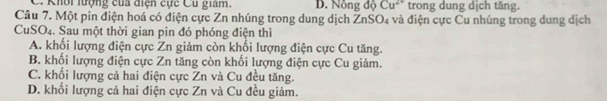 C. Khôi lượng của điện cực Cu giam. D. Nông độ Cu^(2+) trong dung dịch tăng.
Câu 7. Một pin điện hoá có điện cực Zn nhúng trong dung dịch ZnSO_4 và điện cực Cu nhúng trong dung dịch
CuSO₄. Sau một thời gian pin đó phóng điện thì
A. khối lượng điện cực Zn giảm còn khối lượng điện cực Cu tăng.
B. khối lượng điện cực Zn tăng còn khối lượng điện cực Cu giảm.
C. khối lượng cả hai điện cực Zn và Cu đều tăng.
D. khối lượng cả hai điện cực Zn và Cu đều giảm.