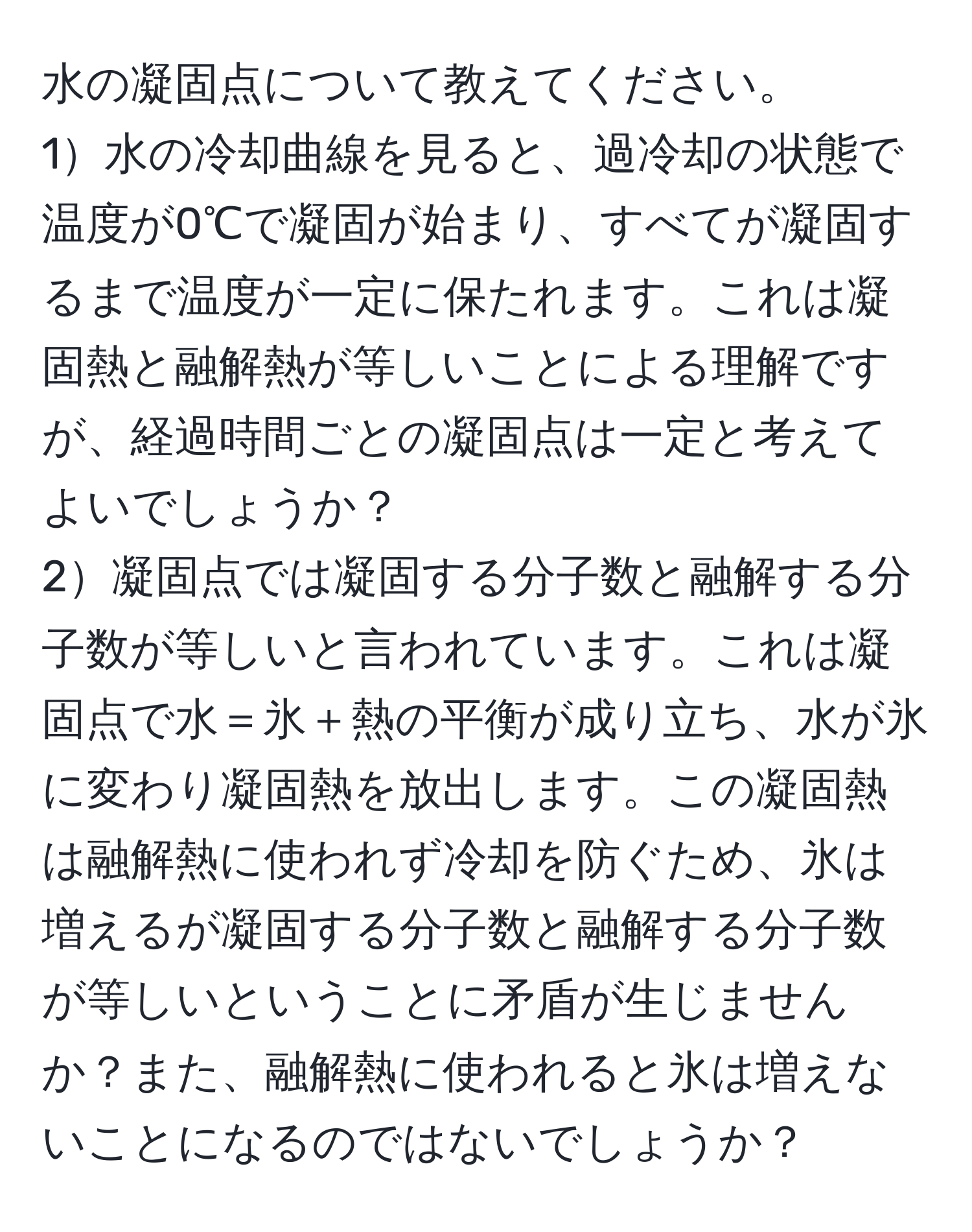 水の凝固点について教えてください。  
1水の冷却曲線を見ると、過冷却の状態で温度が0℃で凝固が始まり、すべてが凝固するまで温度が一定に保たれます。これは凝固熱と融解熱が等しいことによる理解ですが、経過時間ごとの凝固点は一定と考えてよいでしょうか？  
2凝固点では凝固する分子数と融解する分子数が等しいと言われています。これは凝固点で水＝氷＋熱の平衡が成り立ち、水が氷に変わり凝固熱を放出します。この凝固熱は融解熱に使われず冷却を防ぐため、氷は増えるが凝固する分子数と融解する分子数が等しいということに矛盾が生じませんか？また、融解熱に使われると氷は増えないことになるのではないでしょうか？