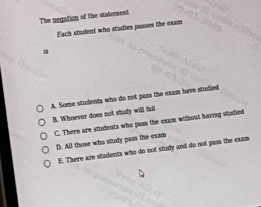 The negation of the statement
Fach student who studies passes the exam
is
A. Some students who do not pass the exam have studied
B. Whoever does not study will fail
C. There are students who pass the exam without having studied
D. All those who study pass the exam
E. There are students who do not study and do not pass the exam