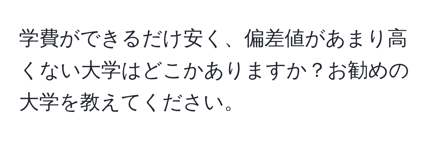 学費ができるだけ安く、偏差値があまり高くない大学はどこかありますか？お勧めの大学を教えてください。