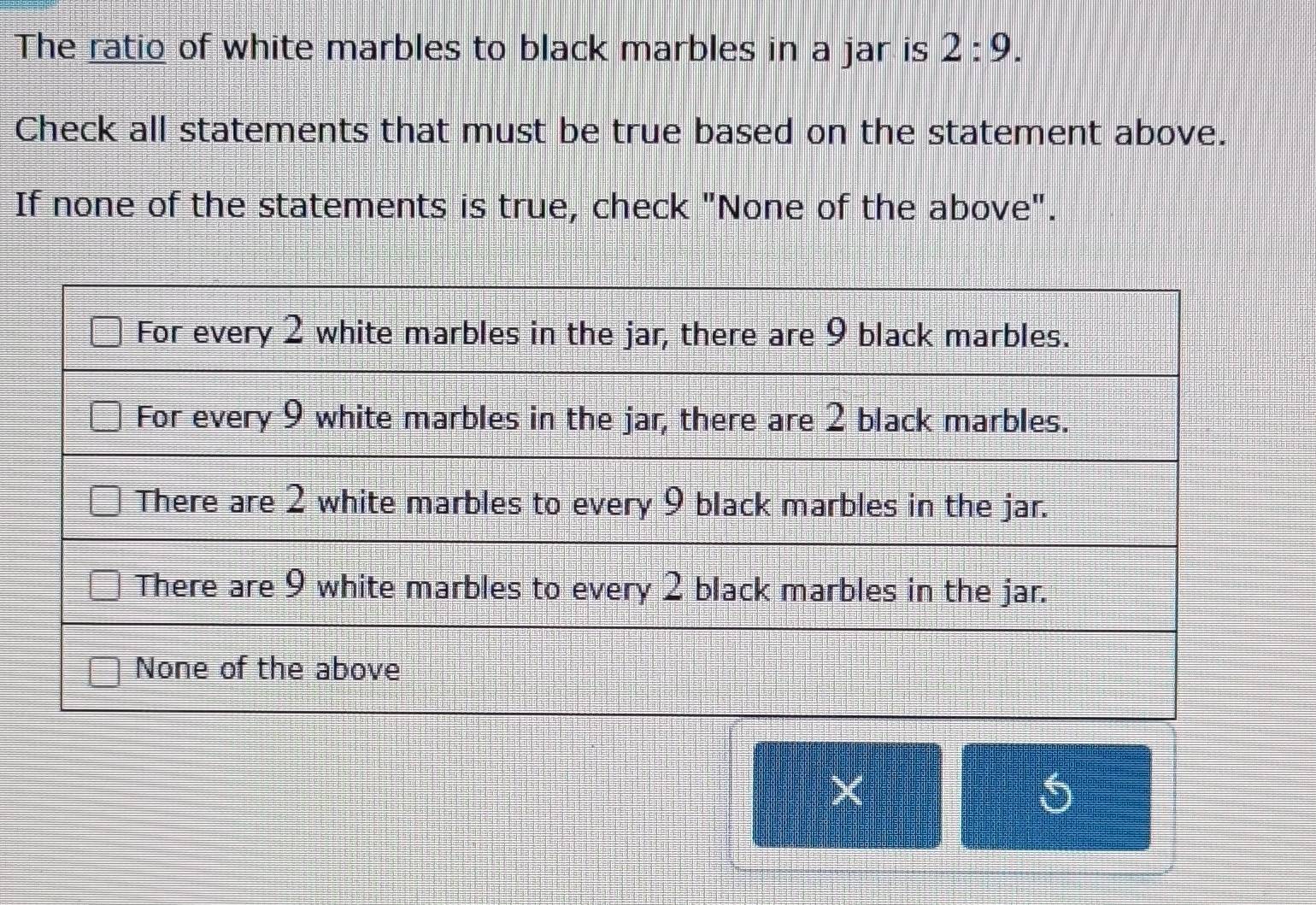 The ratio of white marbles to black marbles in a jar is 2:9. 
Check all statements that must be true based on the statement above. 
If none of the statements is true, check "None of the above".