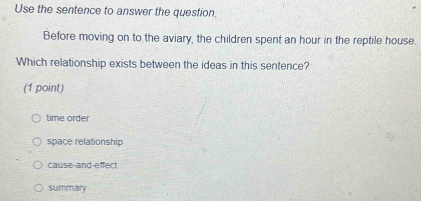 Use the sentence to answer the question.
Before moving on to the aviary, the children spent an hour in the reptile house.
Which relationship exists between the ideas in this sentence?
(1 point)
time order
space relationship
cause-and-effect
summary