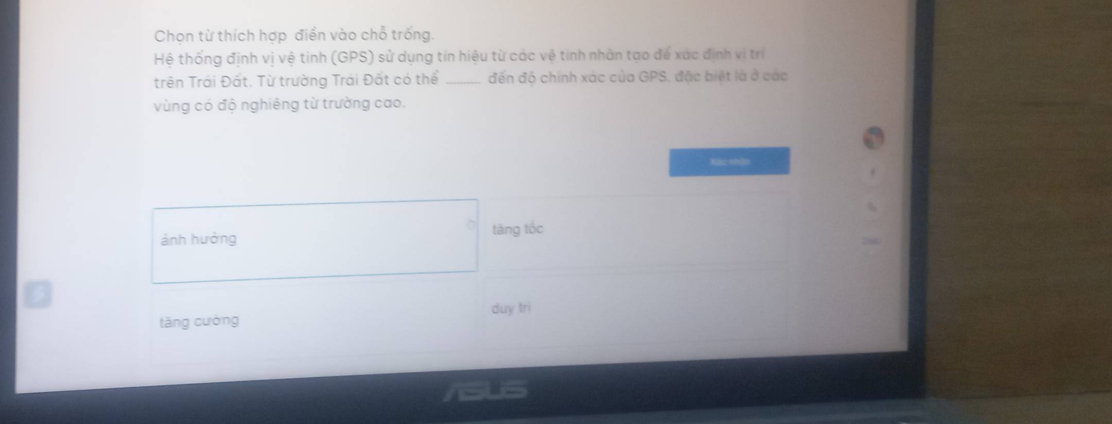 Chọn từ thích hợp điền vào chỗ trống.
Hệ thống định vị vệ tinh (GPS) sử dụng tín hiệu từ các vệ tinh nhân tạo để xác định vị trí
trên Trái Đất. Từ trường Trái Đất có thể _đến độ chính xác của GPS, đặc biệt là ở các
vùng có độ nghiêng từ trường cao.
Xác nhận
ành hưởng tǎng tốc
duy tri
táng cường