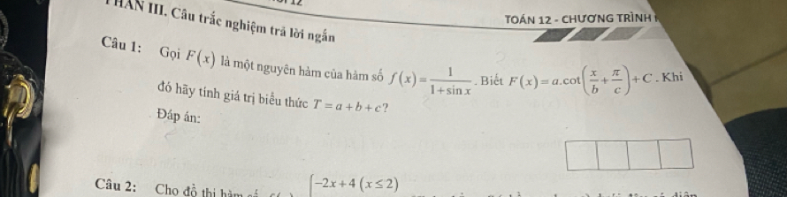 Tán 12 - chươnG TRìNh 1 
T HAN III. Câu trắc nghiệm trã lời ngắn 
Câu 1: Gọi F(x) là một nguyên hàm của hàm số f(x)= 1/1+sin x . Biết F(x)=a.cot ( x/b + π /c )+C. Khi 
đó hãy tính giá trị biểu thức T=a+b+c ? 
Đáp án: 
Câu 2: Cho đồ thị hàm -2x+4(x≤ 2)