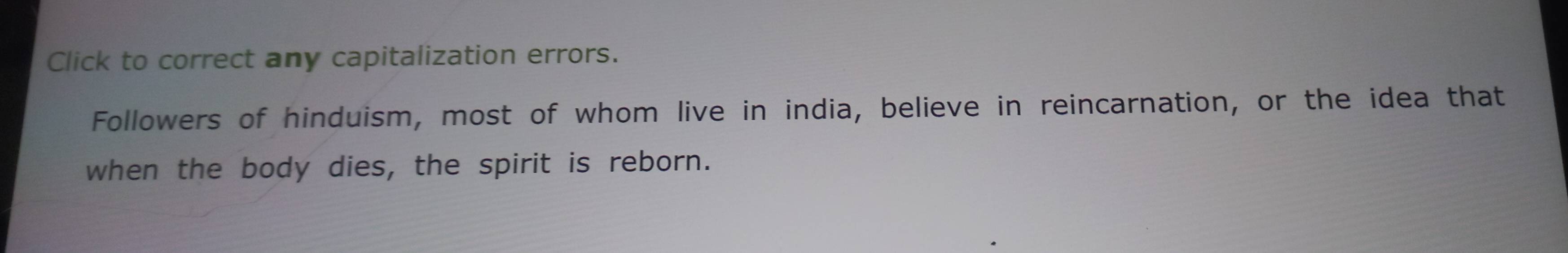 Click to correct any capitalization errors. 
Followers of hinduism, most of whom live in india, believe in reincarnation, or the idea that 
when the body dies, the spirit is reborn.