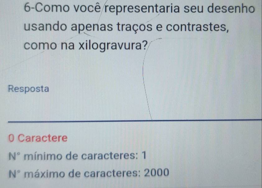 6-Como você representaria seu desenho 
usando apenas traços e contrastes, 
como na xilogravura? 
Resposta 
0 Caractere
N° mínimo de caracteres: 1
N° máximo de caracteres: 2000