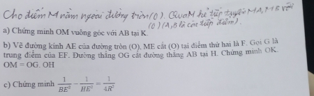 Chứng minh OM vuông gỏc với AB tại K
b) Về đường kính AE của đường tròn (O). ME cắt (O) tại điểm thứ hai là F. Gọi G là 
trung điểm của EF. Đường thắng OG cất đường thăng AB tại H. Chứng minh OK.
OM=OG. OH 
c) Chứng minh  1/BE^2 - 1/HE^2 = 1/4R^2 