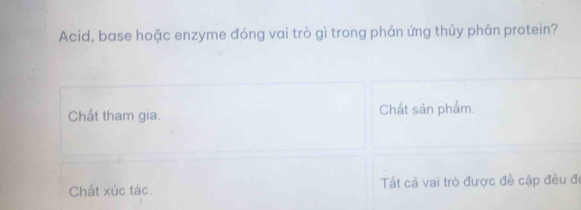 Acid, base hoặc enzyme đóng vai trò gì trong phản ứng thủy phân protein?
Chất tham gia. Chất sản phẩm.
Chất xúc tác. Tất cả vai trò được đề cập đều đi