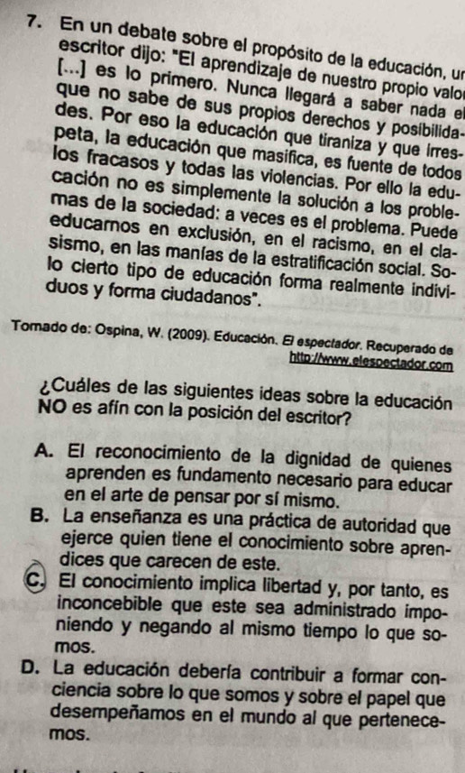 En un debate sobre el propósito de la educación, un
escritor dijo: "El aprendizaje de nuestro propio valo
[...] es lo primero. Nunca llegará a saber nada e
que no sabe de sus propios derechos y posibilida-
des. Por eso la educación que tiraniza y que irres-
peta, la educación que masifica, es fuente de todos
los fracasos y todas las violencias. Por ello la edu-
cación no es simplemente la solución a los proble-
mas de la sociedad: a veces es el problema. Puede
educarnos en exclusión, en el racismo, en el cla-
sismo, en las manías de la estratificación social. So-
lo cierto tipo de educación forma realmente indivi-
duos y forma ciudadanos".
Tomado de: Ospina, W. (2009). Educación. El espectador. Recuperado de
http://www.elespectador.com
Cuáles de las siguientes ideas sobre la educación
NO es afín con la posición del escritor?
A. El reconocimiento de la dignidad de quienes
aprenden es fundamento necesario para educar
en el arte de pensar por sí mismo.
B. La enseñanza es una práctica de autoridad que
ejerce quien tiene el conocimiento sobre apren-
dices que carecen de este.
C. El conocimiento implica libertad y, por tanto, es
inconcebible que este sea administrado impo-
niendo y negando al mismo tiempo lo que so-
mos.
D. La educación debería contribuir a formar con-
ciencia sobre lo que somos y sobre el papel que
desempeñamos en el mundo al que pertenece-
mos.