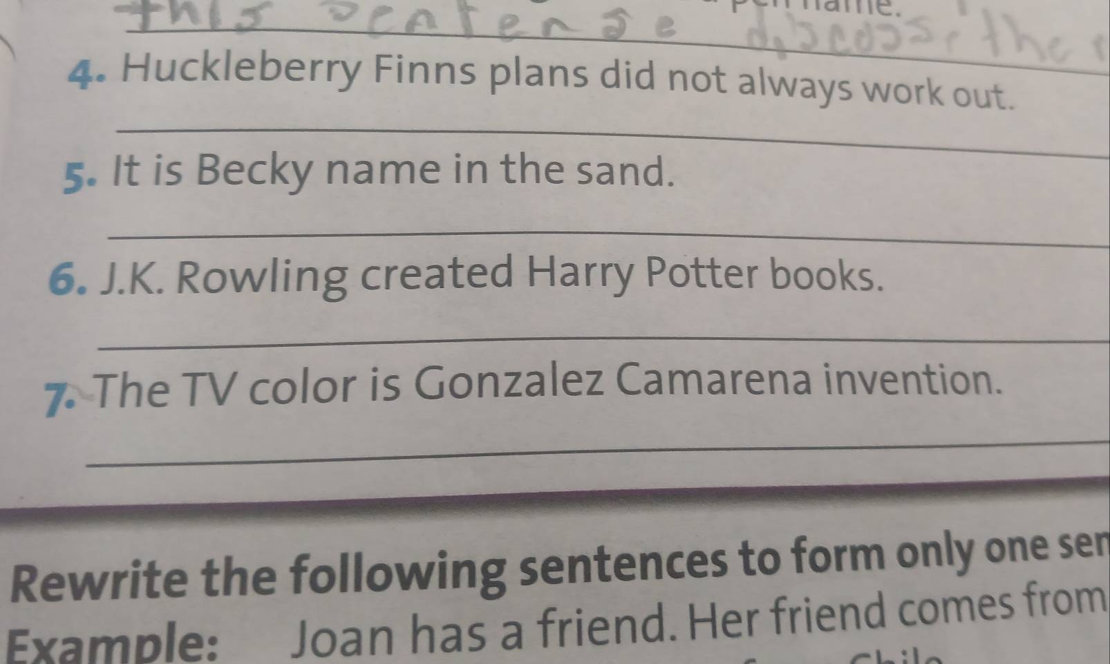 Huckleberry Finns plans did not always work out. 
_ 
5. It is Becky name in the sand. 
_ 
6. J.K. Rowling created Harry Potter books. 
_ 
7 The TV color is Gonzalez Camarena invention. 
_ 
Rewrite the following sentences to form only one ser 
Example: Joan has a friend. Her friend comes from