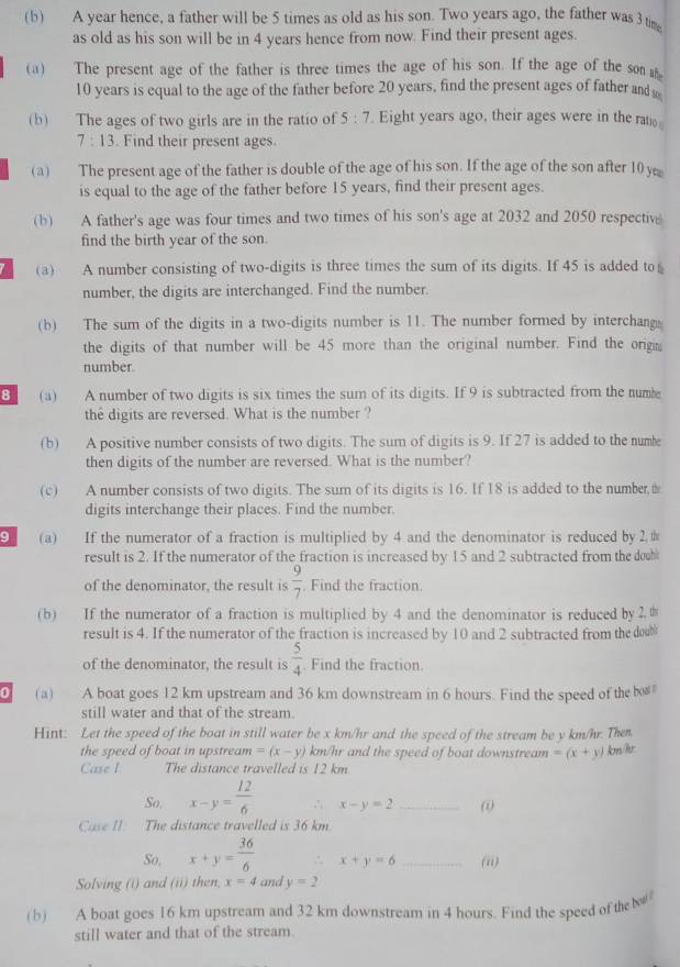 A year hence, a father will be 5 times as old as his son. Two years ago, the father was 3 tim
as old as his son will be in 4 years hence from now. Find their present ages.
(a) The present age of the father is three times the age of his son. If the age of the son 
10 years is equal to the age of the father before 20 years, find the present ages of father and 
(b) The ages of two girls are in the ratio of 5:7 Eight years ago, their ages were in the ratio
7:13. Find their present ages.
(a) The present age of the father is double of the age of his son. If the age of the son after 10 y
is equal to the age of the father before 15 years, find their present ages.
(b) A father's age was four times and two times of his son's age at 2032 and 2050 respective
find the birth year of the son.
a (a) A number consisting of two-digits is three times the sum of its digits. If 45 is added to
number, the digits are interchanged. Find the number.
(b) The sum of the digits in a two-digits number is 11. The number formed by interchang
the digits of that number will be 45 more than the original number. Find the orig
number.
8 (a) A number of two digits is six times the sum of its digits. If 9 is subtracted from the nume
the digits are reversed. What is the number ?
(b) A positive number consists of two digits. The sum of digits is 9. If 27 is added to the numbe
then digits of the number are reversed. What is the number?
(c) A number consists of two digits. The sum of its digits is 16. If 18 is added to the number 
digits interchange their places. Find the number.
9     (a) If the numerator of a fraction is multiplied by 4 and the denominator is reduced by2.#
result is 2. If the numerator of the fraction is increased by 15 and 2 subtracted from the dowb
of the denominator, the result is  9/7  Find the fraction.
(b) If the numerator of a fraction is multiplied by 4 and the denominator is reduced by 2.
result is 4. If the numerator of the fraction is increased by 10 and 2 subtracted from the doub
of the denominator, the result is  5/4 . Find the fraction.
(a) A boat goes 12 km upstream and 36 km downstream in 6 hours. Find the speed of the bo
still water and that of the stream.
Hint: Let the speed of the boat in still water be x km/hr and the speed of the stream be y km/hr. Then
the speed of boat in upstream =(x-y) km/hr and the speed of boat downstream =(x+y) km/hr
Case I The distance travelled is 12 km
So. x-y= 12/6  ∴ x-y=2 _(
Case II The distance travelled is 36 km.
So, x+y= 36/6  ∴ x+y=6 _(ii)
Solving (i) and (ii) then. x=4 and y=2
(b) A boat goes 16 km upstream and 32 km downstream in 4 hours. Find the speed of the 
still water and that of the stream.