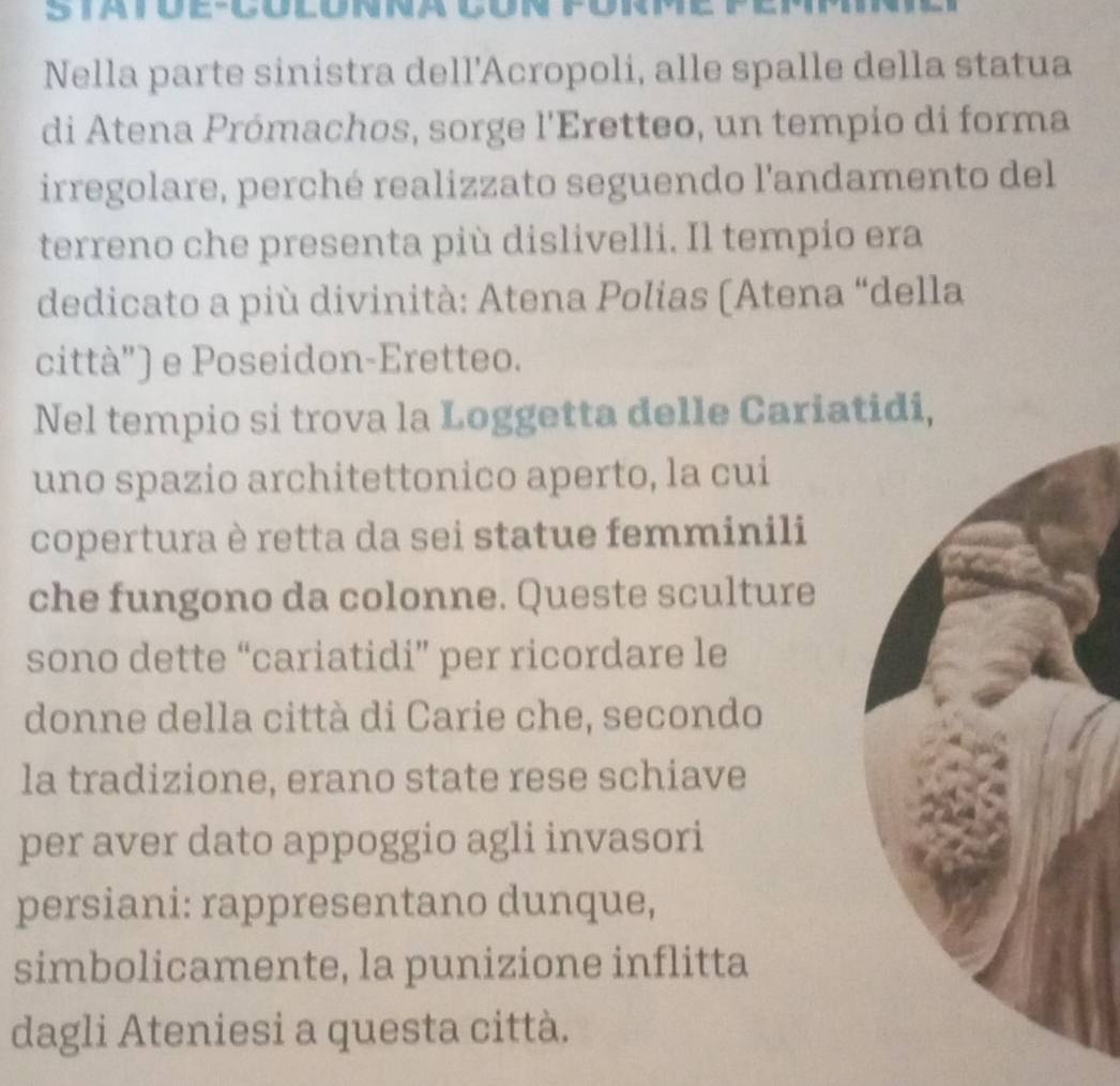 iaióe-cólónna çón fórm 
Nella parte sinistra dell'Acropoli, alle spalle della statua 
di Atena Prómachos, sorge l'Eretteo, un tempio di forma 
irregolare, perché realizzato seguendo l'andamento del 
terreno che presenta più dislivelli. Il tempio era 
dedicato a più divinità: Atena Polias (Atena “della 
città') e Poseidon-Eretteo. 
Nel tempio si trova la Loggetta delle Cariatidi, 
uno spazio architettonico aperto, la cui 
copertura è retta da sei statue femminili 
che fungono da colonne. Queste sculture 
sono dette “cariatidi” per ricordare le 
donne della città di Carie che, secondo 
la tradizione, erano state rese schiave 
per aver dato appoggio agli invasori 
persiani: rappresentano dunque, 
simbolicamente, la punizione inflitta 
dagli Ateniesi a questa città.