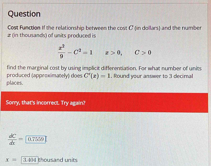 Question 
Cost Function If the relationship between the cost C (in dollars) and the number
x (in thousands) of units produced is
 x^2/9 -C^2=1 x>0, C>0
find the marginal cost by using implicit differentiation. For what number of units 
produced (approximately) does C'(x)=1. Round your answer to 3 decimal 
places. 
Sorry, that's incorrect. Try again?

ac = 0.7559
x= 3.404 thousand units