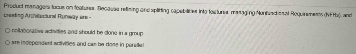 Product managers focus on features. Because refining and splitting capabilities into features, managing Nonfunctional Requirements (NFRs), and
creating Architectural Runway are -
collaborative activities and should be done in a group
are independent activities and can be done in parallel