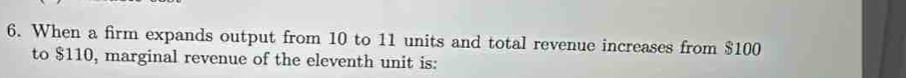 When a firm expands output from 10 to 11 units and total revenue increases from $100
to $110, marginal revenue of the eleventh unit is: