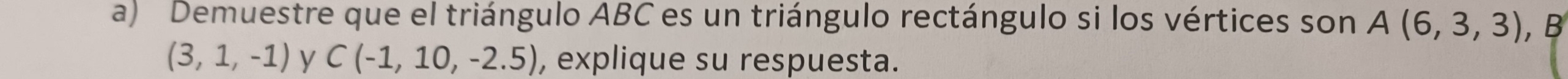 Demuestre que el triángulo ABC es un triángulo rectángulo si los vértices son A(6,3,3),
(3,1,-1) y C(-1,10,-2.5) , explique su respuesta.