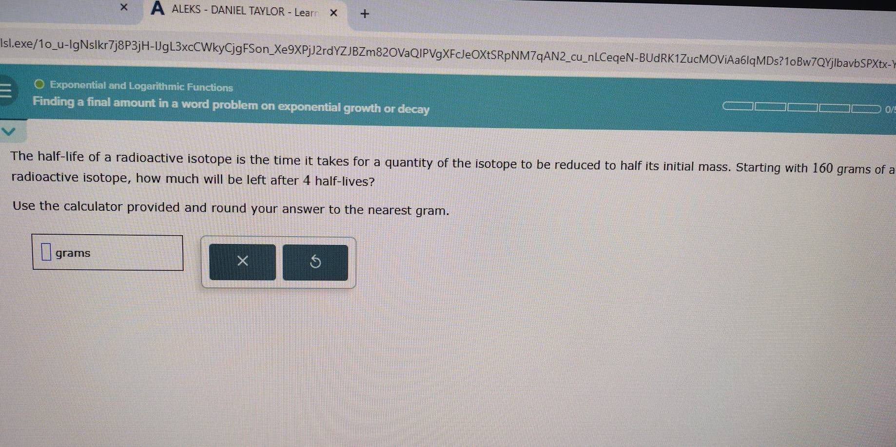 ALEKS - DANIEL TAYLOR - Learr + 
lsl.exe/1o_u-IgNsIkr7j8P3jH-IJgL3xcCWkyCjgFSon_Xe9XPjJ2rdYZJBZm82OVaQIPVgXFcJeOXtSRpNM7qAN2_cu_nLCeqeN-BUdRK1ZucMOViAa6IqMDs?1oBw7QYjIbavbSPXtx-Y 
〇 Exponential and Logarithmi 
Finding a final amount in a word problem on exponential growth or decay 
The half-life of a radioactive isotope is the time it takes for a quantity of the isotope to be reduced to half its initial mass. Starting with 160 grams of a 
radioactive isotope, how much will be left after 4 half-lives? 
Use the calculator provided and round your answer to the nearest gram.
grams
×