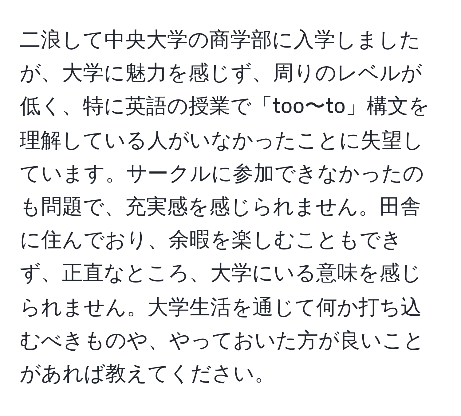 二浪して中央大学の商学部に入学しましたが、大学に魅力を感じず、周りのレベルが低く、特に英語の授業で「too〜to」構文を理解している人がいなかったことに失望しています。サークルに参加できなかったのも問題で、充実感を感じられません。田舎に住んでおり、余暇を楽しむこともできず、正直なところ、大学にいる意味を感じられません。大学生活を通じて何か打ち込むべきものや、やっておいた方が良いことがあれば教えてください。