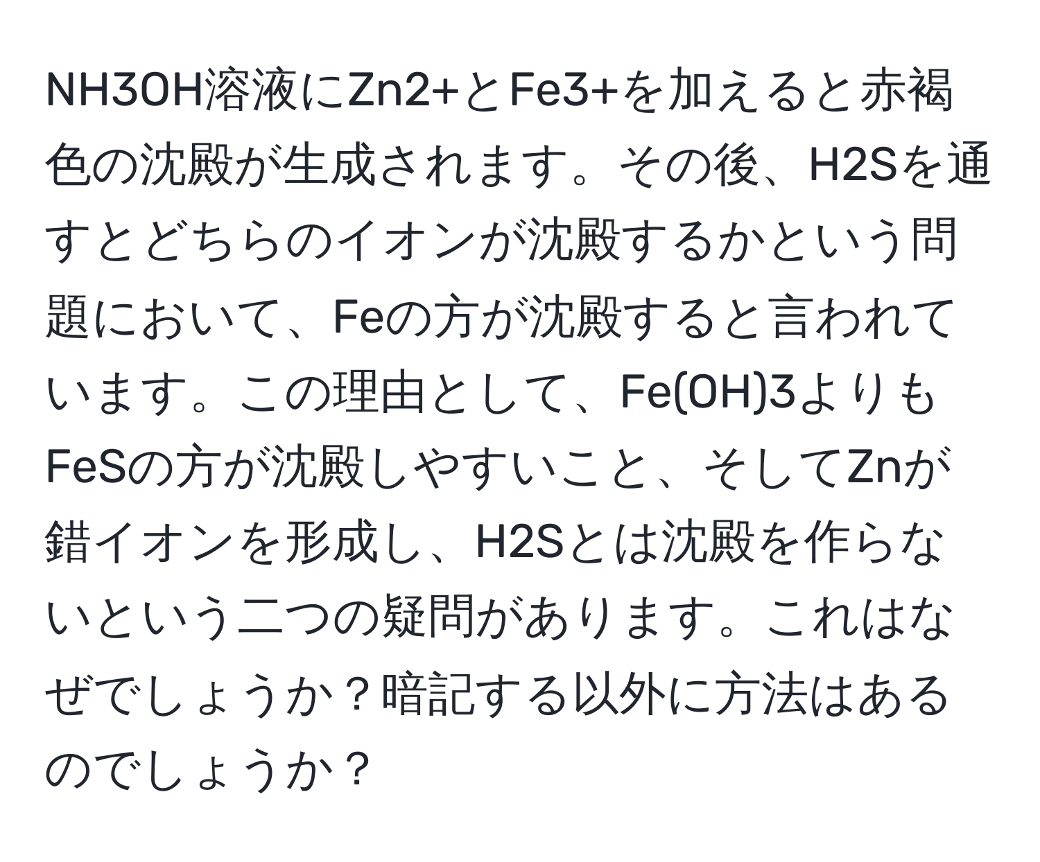 NH3OH溶液にZn2+とFe3+を加えると赤褐色の沈殿が生成されます。その後、H2Sを通すとどちらのイオンが沈殿するかという問題において、Feの方が沈殿すると言われています。この理由として、Fe(OH)3よりもFeSの方が沈殿しやすいこと、そしてZnが錯イオンを形成し、H2Sとは沈殿を作らないという二つの疑問があります。これはなぜでしょうか？暗記する以外に方法はあるのでしょうか？