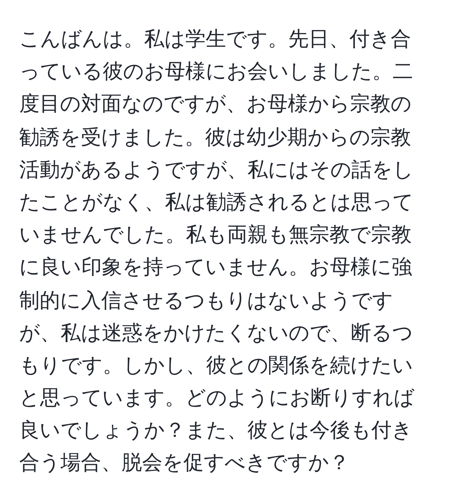 こんばんは。私は学生です。先日、付き合っている彼のお母様にお会いしました。二度目の対面なのですが、お母様から宗教の勧誘を受けました。彼は幼少期からの宗教活動があるようですが、私にはその話をしたことがなく、私は勧誘されるとは思っていませんでした。私も両親も無宗教で宗教に良い印象を持っていません。お母様に強制的に入信させるつもりはないようですが、私は迷惑をかけたくないので、断るつもりです。しかし、彼との関係を続けたいと思っています。どのようにお断りすれば良いでしょうか？また、彼とは今後も付き合う場合、脱会を促すべきですか？