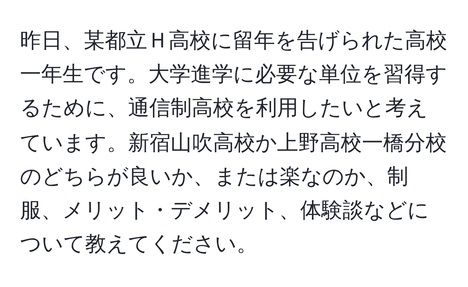 昨日、某都立Ｈ高校に留年を告げられた高校一年生です。大学進学に必要な単位を習得するために、通信制高校を利用したいと考えています。新宿山吹高校か上野高校一橋分校のどちらが良いか、または楽なのか、制服、メリット・デメリット、体験談などについて教えてください。