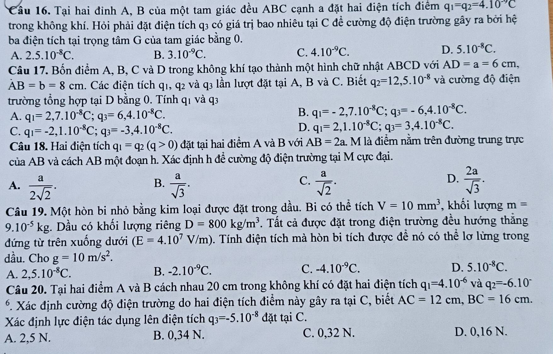 Tại hai đinh A, B của một tam giác đều ABC cạnh a đặt hai điện tích điểm q_1=q_2=4.10^(-9)C
trong không khí. Hỏi phải đặt điện tích q3 có giá trị bao nhiêu tại C để cường độ điện trường gây ra bởi hệ
ba điện tích tại trọng tâm G của tam giác bằng 0.
A. 2.5.10^(-8)C. B. 3.10^(-9)C. C. 4.10^(-9)C.
D. 5.10^(-8)C.
Câu 17. Bốn điểm A, B, C và D trong không khí tạo thành một hình chữ nhật ABCD với AD=a=6cm,
AB=b=8cm. Các điện tích q1, q2 và q3 lần lượt đặt tại A, B và C. Biết q_2=12,5.10^(-8) và cường độ điện
trường tổng hợp tại D bằng 0. Tính q1 và q3
A. q_1=2,7.10^(-8)C;q_3=6,4.10^(-8)C.
B. q_1=-2,7.10^(-8)C;q_3=-6,4.10^(-8)C.
C. q_1=-2,1.10^(-8)C;q_3=-3,4.10^(-8)C.
D. q_1=2,1.10^(-8)C;q_3=3,4.10^(-8)C.
Câu 18. Hai điện tích q_1=q_2(q>0) đặt tại hai điểm A và B với AB=2a. M là điểm nằm trên đường trung trực
của AB và cách AB một đoạn h. Xác định h để cường độ điện trường tại M cực đại.
B.
C.
A.  a/2sqrt(2) .  a/sqrt(3) .  a/sqrt(2) .
D.  2a/sqrt(3) .
Câu 19. Một hòn bi nhỏ bằng kim loại được đặt trong dầu. Bi có thể tích V=10mm^3 , khối lượng m=
9.10^(-5)kg. Dầu có khối lượng riêng D=800kg/m^3. Tất cả được đặt trong điện trường đều hướng thăng
đứng từ trên xuống dưới (E=4.10^7V/m). Tính điện tích mà hòn bi tích được để nó có thể lơ lửng trong
dầu. Cho g=10m/s^2.
A. 2,5.10^(-8)C. B. -2.10^(-9)C.
C. -4.10^(-9)C. D. 5.10^(-8)C.
Câu 20. Tại hai điểm A và B cách nhau 20 cm trong không khí có đặt hai điện tích q_1=4.10^(-6) và q_2=-6.10^-
*. Xác định cường độ điện trường do hai điện tích điểm này gây ra tại C, biết AC=12cm,BC=16cm.
Xác định lực điện tác dụng lên điện tích q_3=-5.10^(-8) đặt tại C.
A. 2,5 N. B. 0,34 N. C. 0,32 N.
D. 0,16 N.