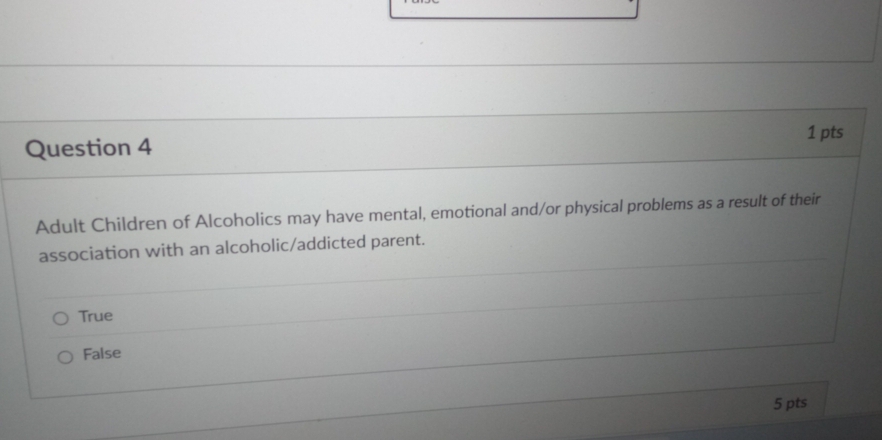 Adult Children of Alcoholics may have mental, emotional and/or physical problems as a result of their
association with an alcoholic/addicted parent.
True
False
5 pts