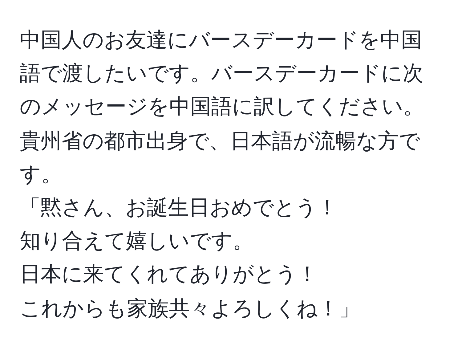 中国人のお友達にバースデーカードを中国語で渡したいです。バースデーカードに次のメッセージを中国語に訳してください。貴州省の都市出身で、日本語が流暢な方です。  
「黙さん、お誕生日おめでとう！  
知り合えて嬉しいです。  
日本に来てくれてありがとう！  
これからも家族共々よろしくね！」