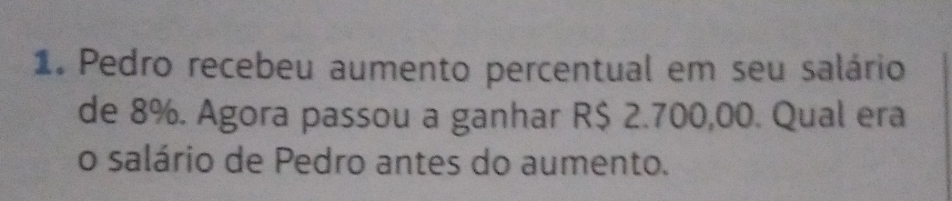 Pedro recebeu aumento percentual em seu salário 
de 8%. Agora passou a ganhar R$ 2.700,00. Qual era 
o salário de Pedro antes do aumento.