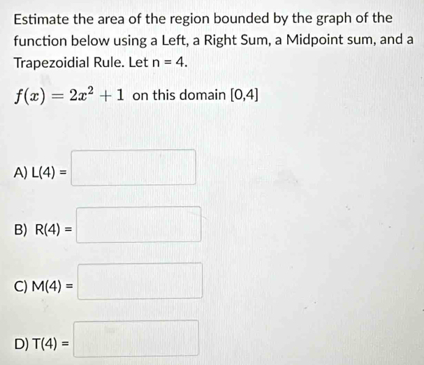 Estimate the area of the region bounded by the graph of the
function below using a Left, a Right Sum, a Midpoint sum, and a
Trapezoidial Rule. Let n=4.
f(x)=2x^2+1 on this domain [0,4]
A) L(4)=□
B) R(4)=□
C) M(4)=□
D) T(4)=□