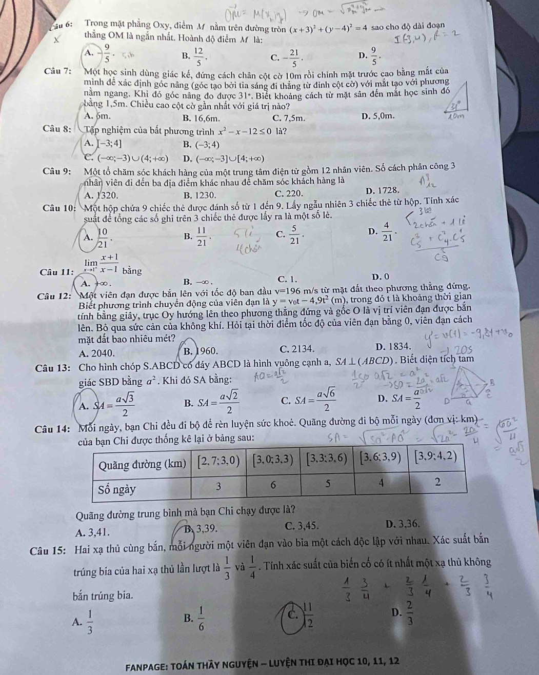 Cầu 6:  Trong mặt phẳng Oxy, điểm M nằm trên đường tròn (x+3)^2+(y-4)^2=4 sao cho độ dài đoạn
thẳng OM là ngắn nhất. Hoành độ điểm M là:
A. - 9/5  B.  12/5 . - 21/5 .  9/5 .
C.
D.
Câu 7: Một học sinh dùng giác kế, đứng cách chân cột cờ 10m rồi chinh mặt trước cao bằng mắt của
mình đề xác định góc nâng (góc tạo bởi tia sáng đi thăng từ đinh cột cờ) với mắt tạo với phương
nằm ngang. Khi đó góc nâng đo được 31° *. Biết khoảng cách từ mặt sân đến mắt học sinh đó
b ằng 1,5m. Chiều cao cột cờ gần nhất với giá trị nào?
A. 5m. B. 16,6m. C. 7,5m. D. 5,0m.
Câu 8:  Tập nghiệm của bất phương trình x^2-x-12≤ 0 là?
A. [-3;4] B. (-3;4)
C. (-∈fty ;-3)∪ (4;+∈fty ) D. (-∈fty ;-3]∪ [4;+∈fty )
Câu 9: Một tổ chăm sóc khách hàng của một trung tâm điện tử gồm 12 nhân viên. Số cách phân công 3
nhân viên đi đến ba địa điểm khác nhau để chăm sóc khách hàng là
A. 1320. B. 1230. C. 220. D. 1728.
Câu 10: Một hộp chứa 9 chiếc thẻ được đánh số từ 1 đến 9. Lấy ngẫu nhiên 3 chiếc thẻ từ hộp. Tính xác
suất để tổng các số ghi trên 3 chiếc thẻ được lấy ra là một số lẻ.
A.  10/21 .  11/21 .  5/21 .
B.
C.
D.  4/21 .
Câu 11: limlimits _xto 1^+ (x+1)/x-1  bằng
A. +∞ . B. -∞ . C. 1. D. 0
Câu 12: Một viên đạn được bắn lên với tốc độ ban đầu v=196 m/s từ mặt đất theo phương thẳng đứng.
Biết phương trình chuyền động của viên đạn là y=v_0t-4,9t^2(m) , trong đó t là khoảng thời gian
tính bằng giây, trục Oy hướng lên theo phương thẳng đứng và gốc O là vị trí viên đạn được bắn
lên. Bỏ qua sức cản của không khí. Hỏi tại thời điểm tốc độ của viên đạn bằng 0, viên đạn cách
mặt đất bao nhiêu mét?
A. 2040. B. 1960. C. 2134. D. 1834.
Câu 13: Cho hình chóp S.ABCD có đáy ABCD là hình vuông cạnh a, SA ⊥(ABCD) ). Biết diện tích tam
giác SBD bằng a^2. Khi đó SA bằng:
A. SA= asqrt(3)/2  B. SA= asqrt(2)/2  C. SA= asqrt(6)/2  D. SA= a/2 
Câu 14: Mỗi ngày, bạn Chi đều đi bộ đề rèn luyện sức khoẻ. Quãng đường di bộ mỗi ngày (đơn vị: km)
sau:
Quãng đường trung bình mà bạn Chi chạy được là?
A. 3,41. B 3,39. C. 3,45. D. 3,36.
Câu 15: Hai xạ thủ cùng bắn, mỗi người một viên đạn vào bia một cách độc lập với nhau. Xác suất bắn
trúng bia của hai xạ thủ lần lượt là  1/3  và  1/4 . Tính xác suất của biến cố có ít nhất một xạ thủ không
bắn trúng bia.
 1/3  3/4 + 2/3  1/4 + 2/3  frac 3
A.  1/3   1/6   11/12  D.  2/3 
B.
c.
Fanpage: Toán thầy nguyện - Luyện thi đại học 10, 11, 12