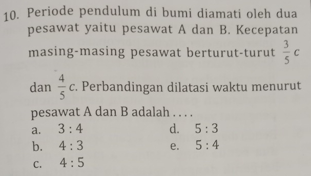 Periode pendulum di bumi diamati oleh dua
pesawat yaitu pesawat A dan B. Kecepatan
masing-masing pesawat berturut-turut  3/5 c
dan  4/5 c. Perbandingan dilatasi waktu menurut
pesawat A dan B adalah . . . .
a. 3:4 d. 5:3
b. 4:3 e. 5:4
C. 4:5