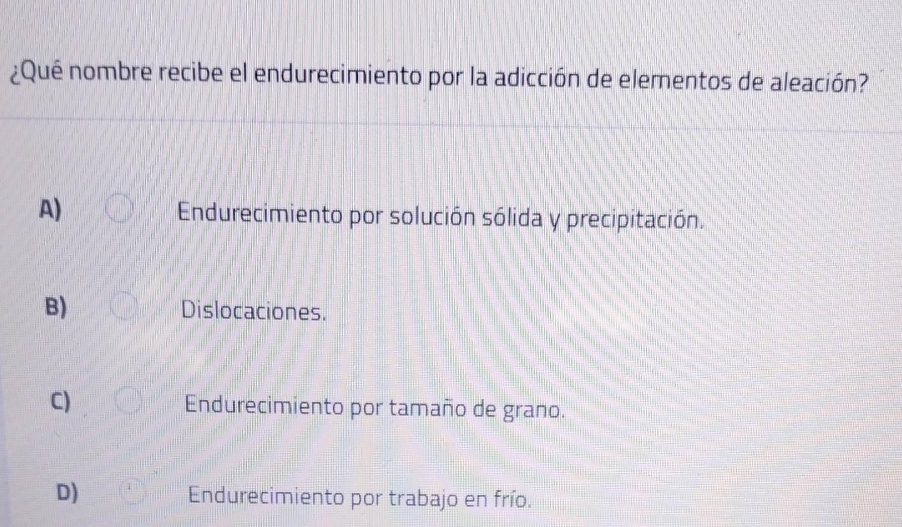 ¿Qué nombre recibe el endurecimiento por la adicción de elementos de aleación?
A)
Endurecimiento por solución sólida y precipitación.
B) Dislocaciones.
C) Endurecimiento por tamaño de grano.
D)
Endurecimiento por trabajo en frío.