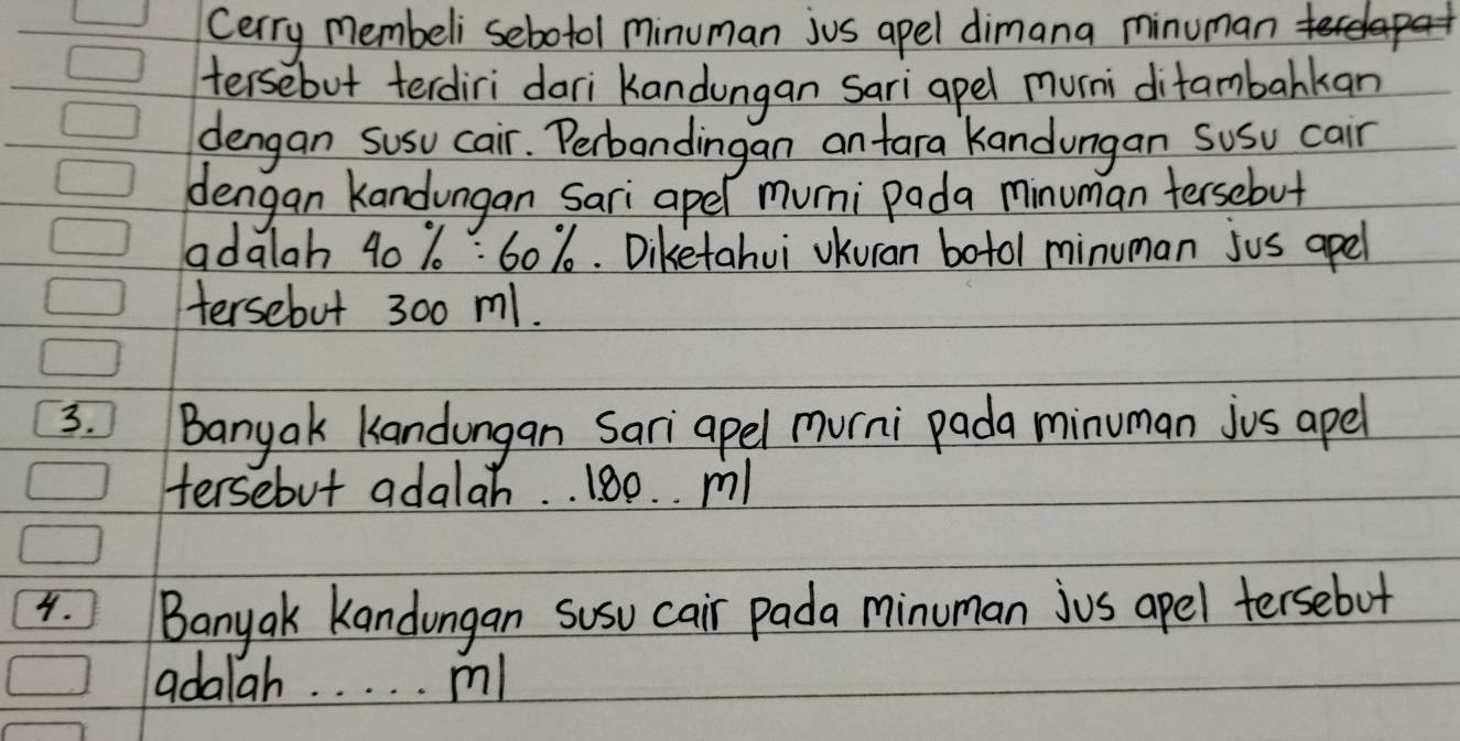 cerry membeli sebotol minuman jus apel dimana minuman coke 
tersebut terdiri dari Kandungan sari apel muni ditambarkan 
dengan susu cair. Perbandingan an tara kandungan susu cair 
dengan Kandungan Sari apel muni pada minuman tersebut 
adalah 40 % 6: 60%. Diketahui vKuran botol minuman jus apel 
Hersebut 300 m1. 
3. Banyak Kandungan Sari apel murni pada minuman jus apel 
Hersebut adalah. . 180. . m
4. Banyak Kandongan susu cair pada minuman jus apel tersebut 
adalah. . . . . m!